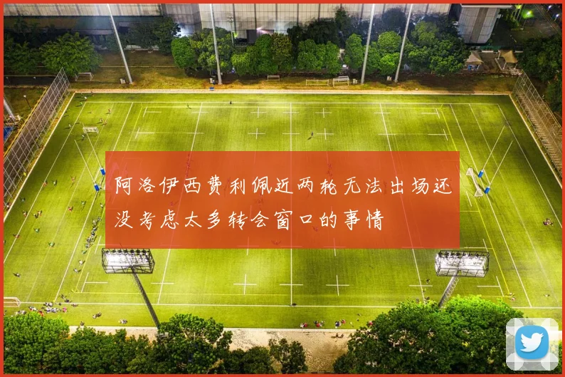 阿洛伊西费利佩近两轮无法出场还没考虑太多转会窗口的事情